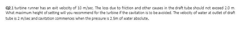 Q2.1 turbine runner has an exit velocity of 10 m/sec. The loss due to friction and other causes in the draft tube should not exceed 2.0 m.
What maximum height of setting will you recommend for the turbine if the cavitation is to be avoided. The velocity of water at outlet of draft
tube is 2 m/sec and cavitation commences when the pressure is 2.5m of water absolute.