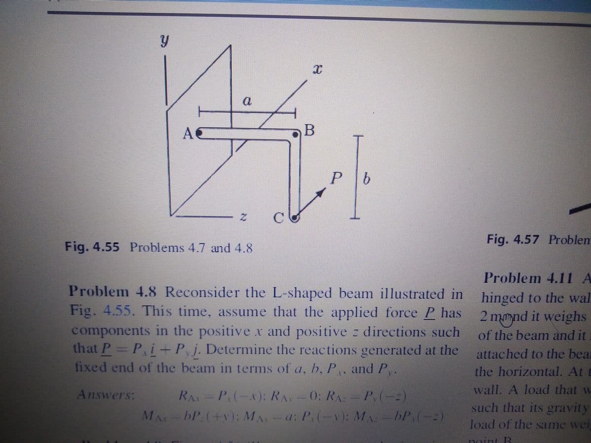 AC
B
P
C.
Fig. 4.57 Problem
Fig. 4.55 Problems 4.7 and 4.8
Problem 4.11 A
Problem 4.8 Reconsider the L-shaped beam illustrated in hinged to the wal
Fig. 4.55. This time, assume that the applied force P has 2 mmnd it weighs
components in the positive x and positive z directions such
that P= P,i + Pj. Determine the reactions generated at the
fixed end of the beam in terms of a, b, P. and P
of the beam and it
attached to the bea
the horizontal. At t
Answers:
RA P(-X): RAV 0: RA-P.(-)
wall. A load that w
such that its gravity
bP:(+v): M -a: P(-v): MA
-bP.(-
load of the same wei
nOnt B
