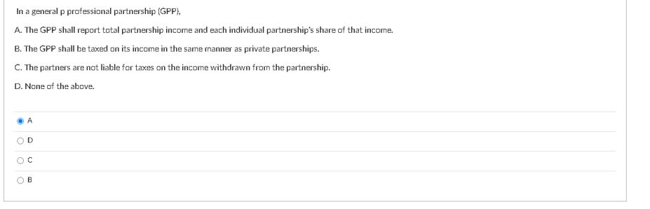 In a general p professional partnership (GPP),
A. The GPP shall report total partnership income and each individual partnership's share of that income.
B. The GPP shall be taxed on its income in the same manner as private partnerships.
C. The partners are not liable for taxes on the income withdrawn from the partnership.
D. None of the above.
A
D
B