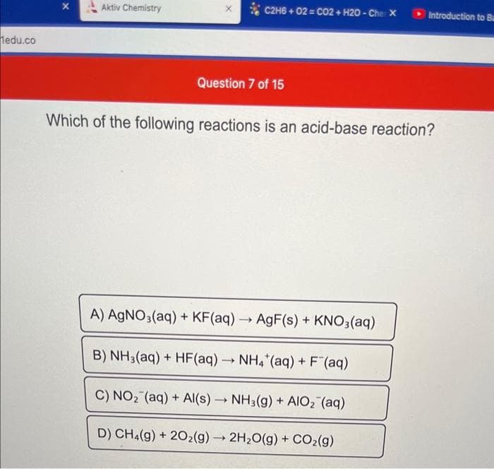 Medu.co
Aktiv Chemistry
X
C2H6+02= CO2 + H20 - Cher X
Question 7 of 15
Which of the following reactions is an acid-base reaction?
A) AgNO3(aq) + KF(aq)
B) NH3(aq) + HF(aq) → NH4 (aq) + F¯(aq)
C) NO₂ (aq) + Al(s)→ NH3(g) + AIO₂ (aq)
D) CH4(g) + 2O₂(g) → 2H₂O(g) + CO₂(g)
-
Introduction to Ba
AgF(s) + KNO3(aq)