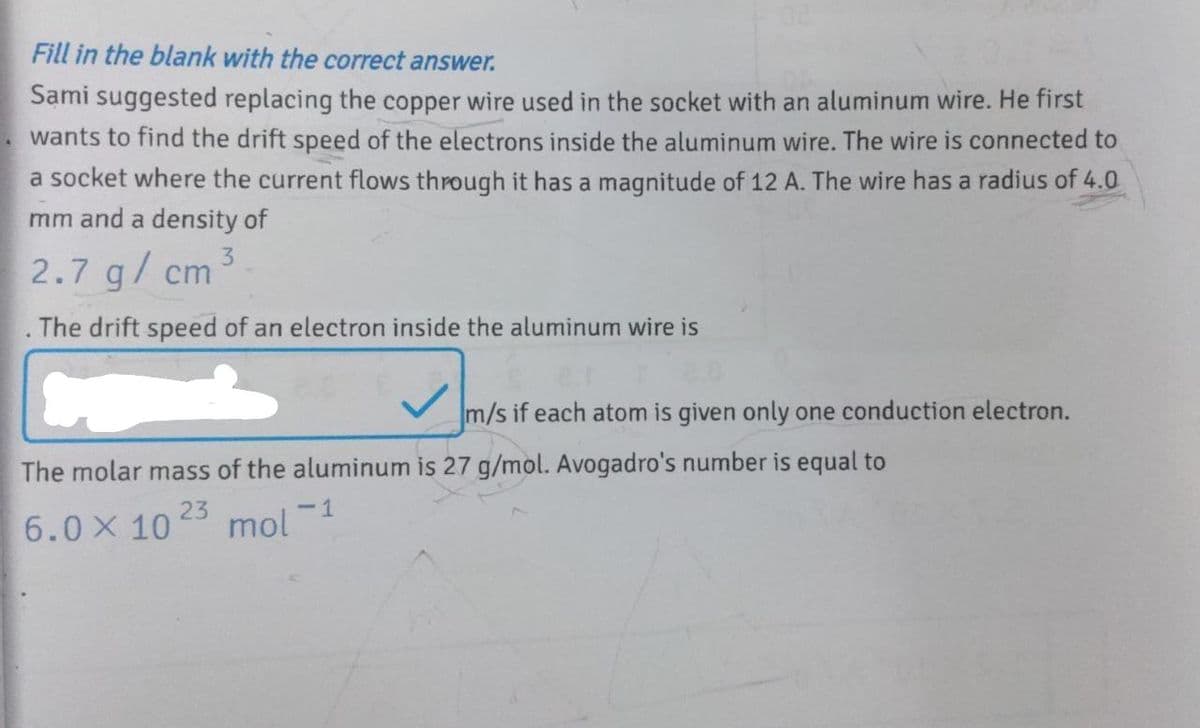 Fill in the blank with the correct answer.
Sami suggested replacing the copper wire used in the socket with an aluminum wire. He first
wants to find the drift speed of the electrons inside the aluminum wire. The wire is connected to
a socket where the current flows through it has a magnitude of 12 A. The wire has a radius of 4.0
mm and a density of
3
2.7 g/cm
The drift speed of an electron inside the aluminum wire is
8.1
m/s if each atom is given only one conduction electron.
The molar mass of the aluminum is 27 g/mol. Avogadro's number is equal to
6.0 × 10 23 mol-1
X