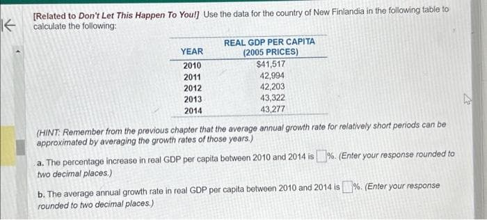 K
[Related to Don't Let This Happen To You!] Use the data for the country of New Finlandia in the following table to
calculate the following:
YEAR
2010
2011
2012
2013
2014
REAL GDP PER CAPITA
(2005 PRICES)
$41,517
42,994
42,203
43,322
43,277
(HINT: Remember from the previous chapter that the average annual growth rate for relatively short periods can be
approximated by averaging the growth rates of those years.)
a. The percentage increase in real GDP per capita between 2010 and 2014 is%. (Enter your response rounded to
two decimal places.)
b. The average annual growth rate in real GDP per capita between 2010 and 2014 is%. (Enter your response
rounded to two decimal places.)