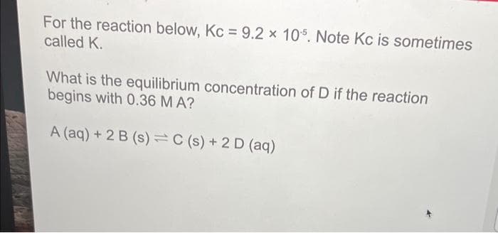 For the reaction below, Kc = 9.2 x 105. Note Kc is sometimes
called K.
What is the equilibrium concentration of D if the reaction
begins with 0.36 M A?
A (aq) + 2 B (s) = C(s) + 2 D (aq)