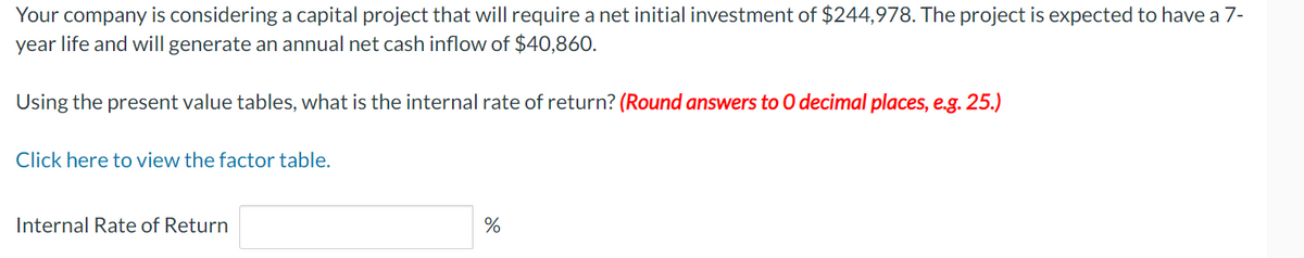 Your company is considering a capital project that will require a net initial investment of $244,978. The project is expected to have a 7-
year life and will generate an annual net cash inflow of $40,860.
Using the present value tables, what is the internal rate of return? (Round answers to O decimal places, e.g. 25.)
Click here to view the factor table.
Internal Rate of Return
%