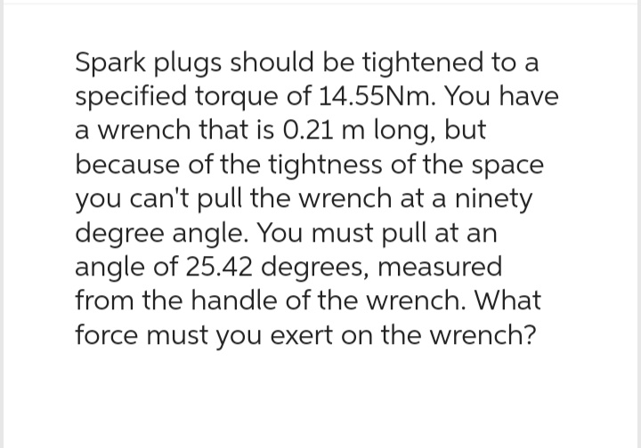 Spark plugs should be tightened to a
specified torque of 14.55Nm. You have
a wrench that is 0.21 m long, but
because of the tightness of the space
you can't pull the wrench at a ninety
degree angle. You must pull at an
angle of 25.42 degrees, measured
from the handle of the wrench. What
force must you exert on the wrench?
