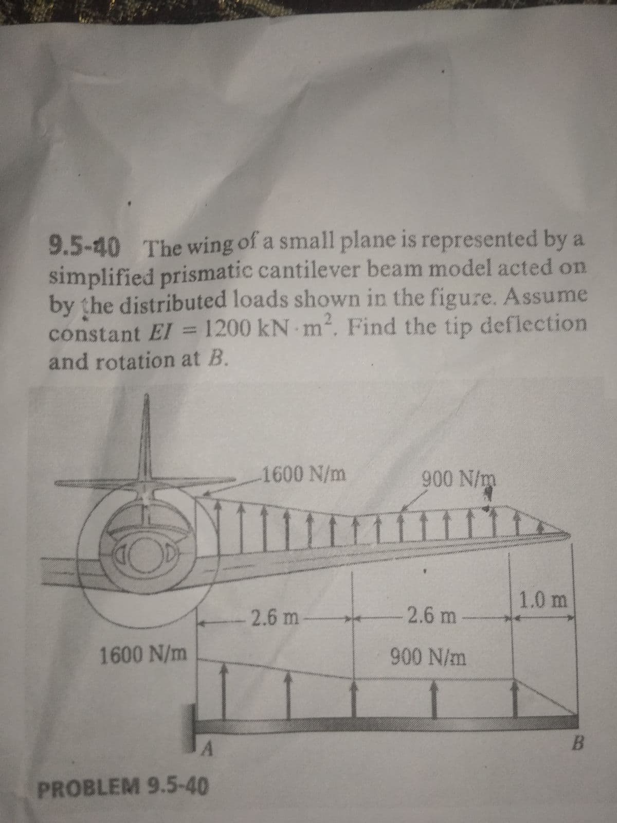 9.5-40 The wing of a small plane is represented by a
simplified prismatic cantilever beam model acted on
by the distributed loads shown in the figure. Assume
constant EI = 1200 kN m, Find the tip deflection
and rotation at B.
1600 N/m
90 N/m
11
1.0 m
2.6 m
2.6 m
1600 N/m
90 N/m
A
PROBLEM 9.5-40
