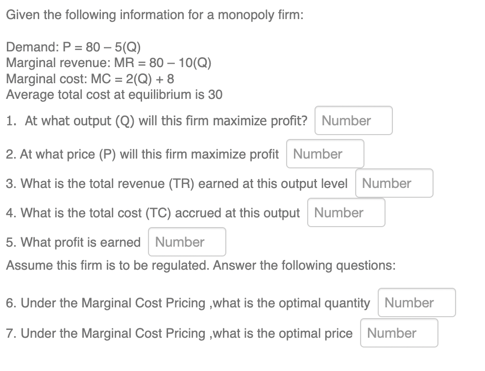 Given the following information for a monopoly firm:
Demand: P = 80 - 5(Q)
Marginal revenue: MR = 80 - 10(Q)
Marginal cost: MC = 2(Q) + 8
Average total cost at equilibrium is 30
1. At what output (Q) will this firm maximize profit? Number
2. At what price (P) will this firm maximize profit Number
3. What is the total revenue (TR) earned at this output level Number
4. What is the total cost (TC) accrued at this output Number
Number
5. What profit is earned
Assume this firm is to be regulated. Answer the following questions:
6. Under the Marginal Cost Pricing,what is the optimal quantity Number
7. Under the Marginal Cost Pricing,what is the optimal price Number