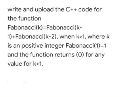 write and upload the C++ code for
the function
Fabonacci(k)=Fabonacci(k-
1)+Fabonacci(k-2), when k>1, where k
is an positive integer Fabonacci(1)=1
and the function returns (0) for any
value for k<1.
