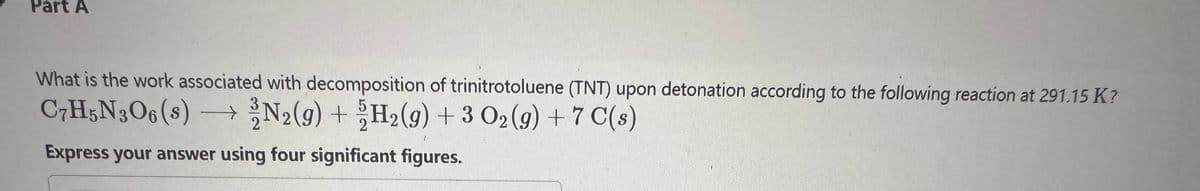 Part A
What is the work associated with decomposition of trinitrotoluene (TNT) upon detonation according to the following reaction at 291.15 K?
C7H5N3O6 (s) →→→ N2(g) + H₂(g) + 3 O₂(g) + 7 C(s)
Express your answer using four significant figures.