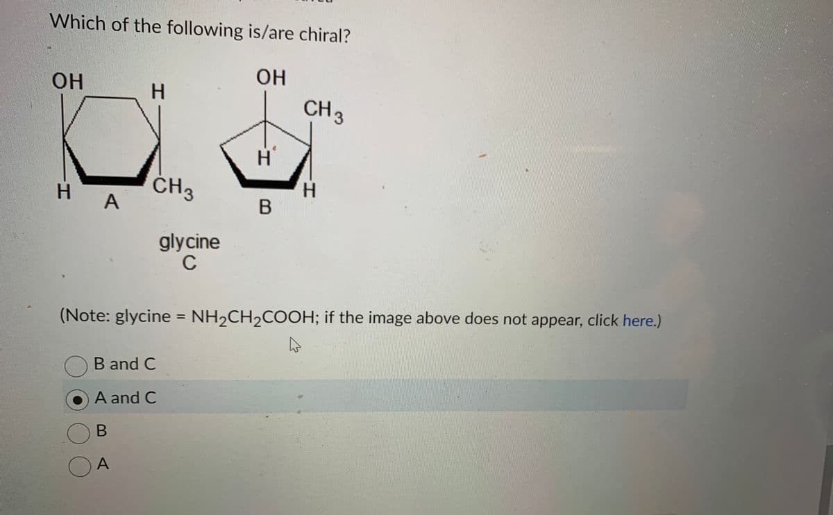 Which of the following is/are chiral?
OH
OH
H
A
O
H
CH 3
glycine
C
H
B
CH 3
H
(Note: glycine = NH₂CH₂COOH; if the image above does not appear, click here.)
OB and C
A and C
B
A