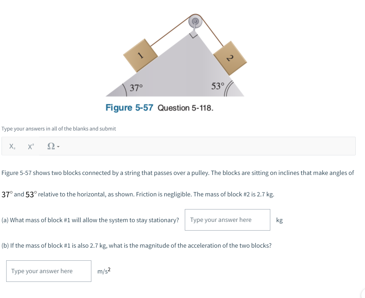 Type your answers in all of the blanks and submit
X₂ X²
Ω·
37°
Figure 5-57 Question 5-118.
53°
Figure 5-57 shows two blocks connected by a string that passes over a pulley. The blocks are sitting on inclines that make angles of
37° and 53° relative to the horizontal, as shown. Friction is negligible. The mass of block #2 is 2.7 kg.
(a) What mass of block #1 will allow the system to stay stationary? Type your answer here
Type your answer here
(b) If the mass of block #1 is also 2.7 kg, what is the magnitude of the acceleration of the two blocks?
m/s²
kg