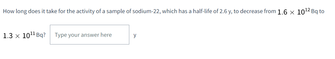 How long does it take for the activity of a sample of sodium-22, which has a half-life of 2.6 y, to decrease from 1.6 × 10¹2 Bq to
1.3 x 10¹¹ Bq? Type your answer here
y
