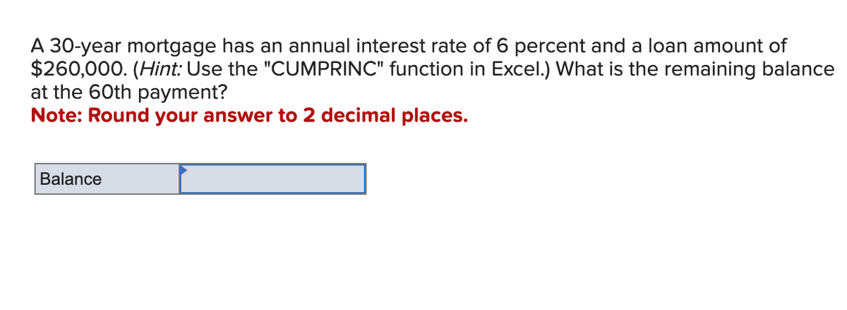 A 30-year mortgage has an annual interest rate of 6 percent and a loan amount of
$260,000. (Hint: Use the "CUMPRINC" function in Excel.) What is the remaining balance
at the 60th payment?
Note: Round your answer to 2 decimal places.
Balance