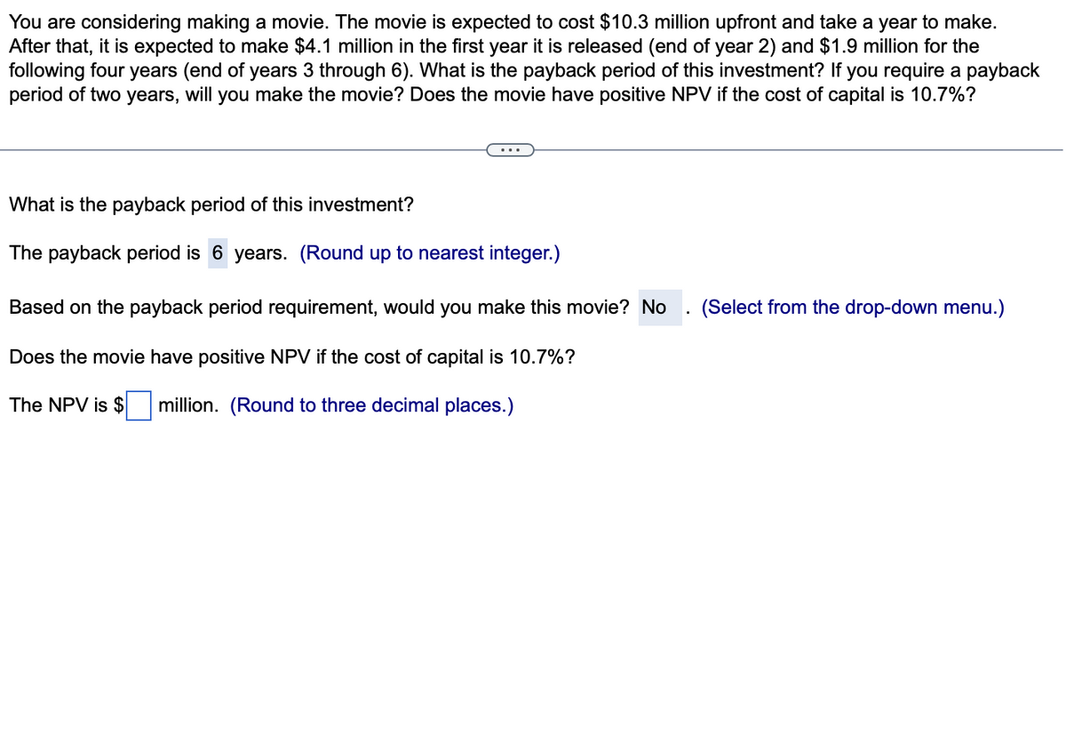 You are considering making a movie. The movie is expected to cost $10.3 million upfront and take a year to make.
After that, it is expected to make $4.1 million in the first year it is released (end of year 2) and $1.9 million for the
following four years (end of years 3 through 6). What is the payback period of this investment? If you require a payback
period of two years, will you make the movie? Does the movie have positive NPV if the cost of capital is 10.7%?
What is the payback period of this investment?
The payback period is 6 years. (Round up to nearest integer.)
Based on the payback period requirement, would you make this movie? No
Does the movie have positive NPV if the cost of capital is 10.7%?
The NPV is $ million. (Round to three decimal places.)
(Select from the drop-down menu.)