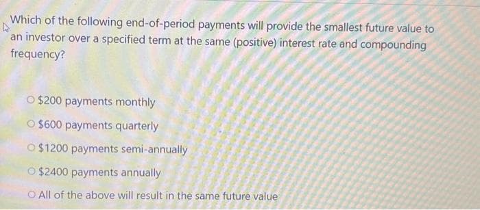 Which of the following end-of-period payments will provide the smallest future value to
an investor over a specified term at the same (positive) interest rate and compounding
frequency?
O $200 payments monthly
O $600 payments quarterly
O $1200 payments semi-annually
$2400 payments annually
All of the above will result in the same future value