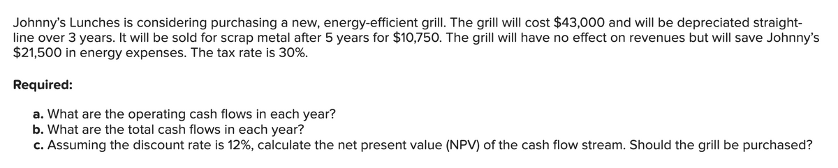 Johnny's Lunches is considering purchasing a new, energy-efficient grill. The grill will cost $43,000 and will be depreciated straight-
line over 3 years. It will be sold for scrap metal after 5 years for $10,750. The grill will have no effect on revenues but will save Johnny's
$21,500 in energy expenses. The tax rate is 30%.
Required:
a. What are the operating cash flows in each year?
b. What are the total cash flows in each year?
c. Assuming the discount rate is 12%, calculate the net present value (NPV) of the cash flow stream. Should the grill be purchased?