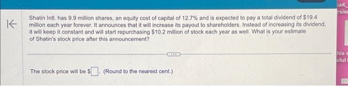 K
Shatin Intl. has 9.9 million shares, an equity cost of capital of 12.7% and is expected to pay a total dividend of $19.4
million each year forever. It announces that it will increase its payout to shareholders. Instead of increasing its dividend,
it will keep it constant and will start repurchasing $10.2 million of stock each year as well. What is your estimate
of Shatin's stock price after this announcement?
The stock price will be $
(Round to the nearest cent.)
ak
rsion
his s
eful t