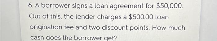 6. A borrower signs a loan agreement for $50,000.
Out of this, the lender charges a $500.00 loan
origination fee and two discount points. How much
cash does the borrower get?