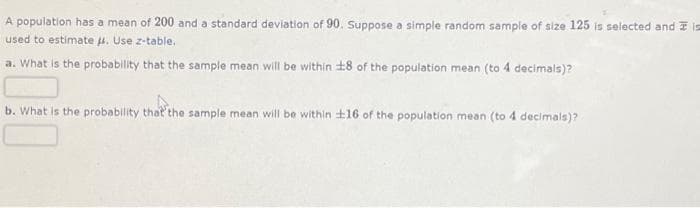 A population has a mean of 200 and a standard deviation of 90. Suppose a simple random sample of size 125 is selected and is
used to estimate μ. Use z-table.
a. What is the probability that the sample mean will be within 18 of the population mean (to 4 decimals)?
b. What is the probability that the sample mean will be within 16 of the population mean (to 4 decimals)?