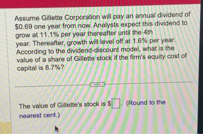 Assume Gillette Corporation will pay an annual dividend of
$0.69 one year from now. Analysts expect this dividend to
grow at 11.1% per year thereafter until the 4th
year. Thereafter, growth will level off at 1.6% per year.
According to the dividend-discount model, what is the
value of a share of Gillette stock if the firm's equity cost of
capital is 8.7%?
The value of Gillette's stock is $.
nearest cent.)
(Round to the