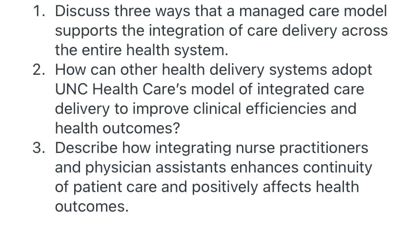 1. Discuss three ways that a managed care model
supports the integration of care delivery across
the entire health system.
2. How can other health delivery systems adopt
UNC Health Care's model of integrated care
delivery to improve clinical efficiencies and
health outcomes?
3. Describe how integrating nurse practitioners
and physician assistants enhances continuity
of patient care and positively affects health
outcomes.
