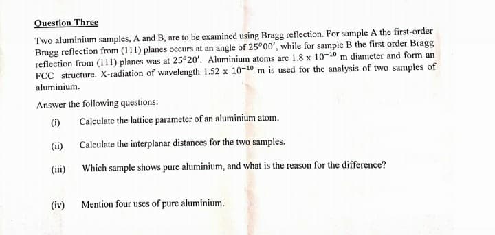 Question Three
Two aluminium samples, A and B, are to be examined using Bragg reflection. For sample A the first-order
Bragg reflection from (111) planes occurs at an angle of 25°00', while for sample B the first order Bragg
reflection from (111) planes was at 25°20'. Aluminium atoms are 1.8 x 10-10 m diameter and form an
FCC structure. X-radiation of wavelength 1.52 x 10-10 m is used for the analysis of two samples of
aluminium.
Answer the following questions:
(i)
Calculate the lattice parameter of an aluminium atom.
(ii)
Calculate the interplanar distances for the two samples.
(ii)
Which sample shows pure aluminium, and what is the reason for the difference?
(iv)
Mention four uses of pure aluminium.
