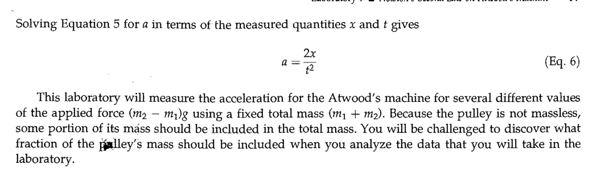 Solving Equation 5 for a in terms of the measured quantities x and t gives
2x
(Eq. 6)
t2
This laboratory will measure the acceleration for the Atwood's machine for several different values
of the applied force (m2 - m)g using a fixed total mass (m, + m2). Because the pulley is not massless,
some portion of its máss should be included in the total mass. You will be challenged to discover what
fraction of the palley's mass should be included when you analyze the data that you will take in the
laboratory.
