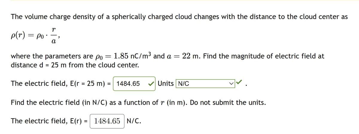 The volume charge density of a spherically charged cloud changes with the distance to the cloud center as
p(r) = po
r
a
"
where the parameters are po 1.85 nC/m³ and a = 22 m. Find the magnitude of electric field at
distance d = 25 m from the cloud center.
The electric field, E(r = 25 m) = 1484.65
Find the electric field (in N/C) as a function of r (in m). Do not submit the units.
The electric field, E(r) = 1484.65 N/C.
=
Units N/C