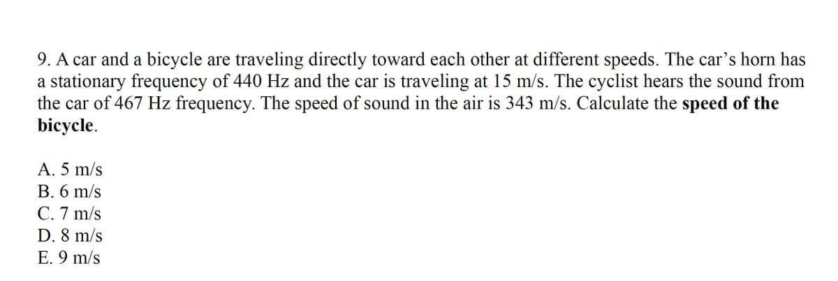9. A car and a bicycle are traveling directly toward each other at different speeds. The car's horn has
a stationary frequency of 440 Hz and the car is traveling at 15 m/s. The cyclist hears the sound from
the car of 467 Hz frequency. The speed of sound in the air is 343 m/s. Calculate the speed of the
bicycle.
A. 5 m/s
B. 6 m/s
C. 7 m/s
D. 8 m/s
E. 9 m/s