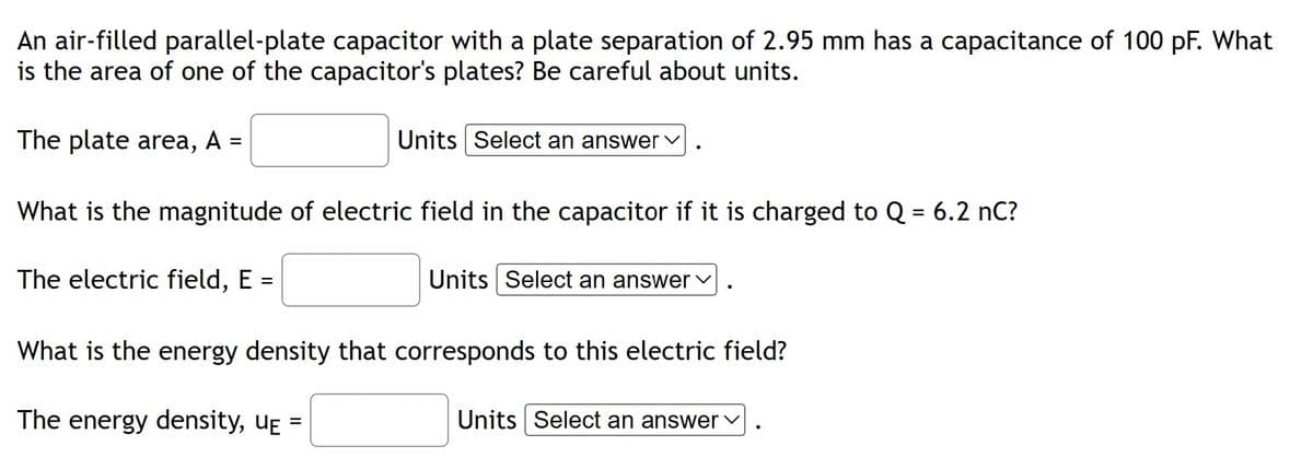An air-filled parallel-plate capacitor with a plate separation of 2.95 mm has a capacitance of 100 pF. What
is the area of one of the capacitor's plates? Be careful about units.
The plate area, A =
=
What is the magnitude of electric field in the capacitor if it is charged to Q = 6.2 nC?
The electric field, E
=
Units Select an answer ✓
Units Select an answer ✓
What is the energy density that corresponds to this electric field?
The energy density, U₁ =
Units Select an answer ✓