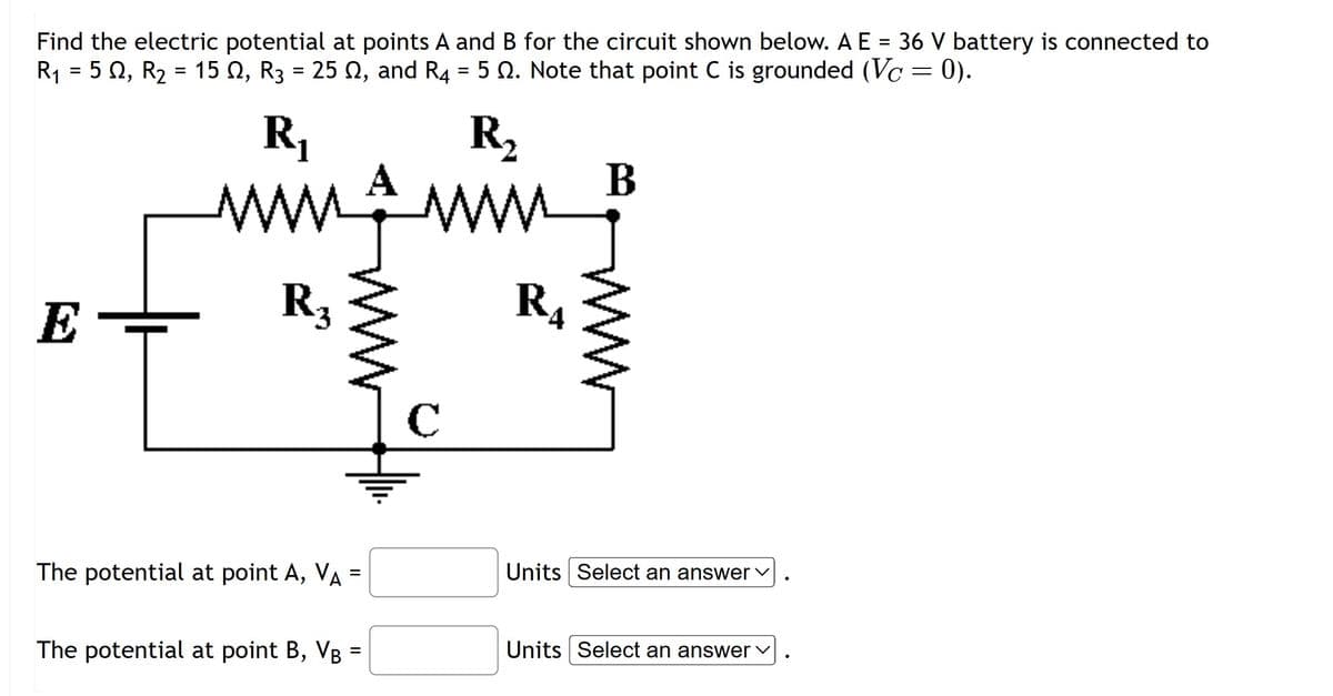 Find the electric potential at points A and B for the circuit shown below. A E = 36 V battery is connected to
R₁ = 502, R₂ = 15 , R3 = 25 , and R4 = 5 2. Note that point C is grounded (Vc = 0).
R₁
min
Ī
R3
The potential at point A, VA
||
=
The potential at point B, VB =
R₂
www
с
B
M
R4
Units Select an answer ✓
Units Select an answer ✓