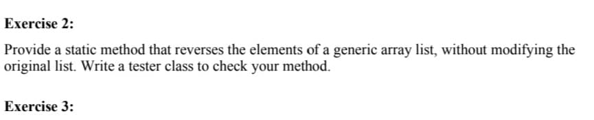 Exercise 2:
Provide a static method that reverses the elements of a generic array list, without modifying the
original list. Write a tester class to check your method.
Exercise 3:

