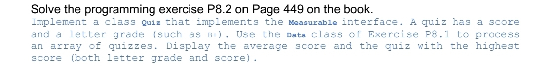 Solve the programming exercise P8.2 on Page 449 on the book.
Implement a class Quiz that implements the Measurable interface. A quiz has a score
and a letter grade (such as B+). Use the Data class of Exercise P8.1 to process
an array of quizzes. Display the average score and the quiz with the highest
score (both letter grade and score).
