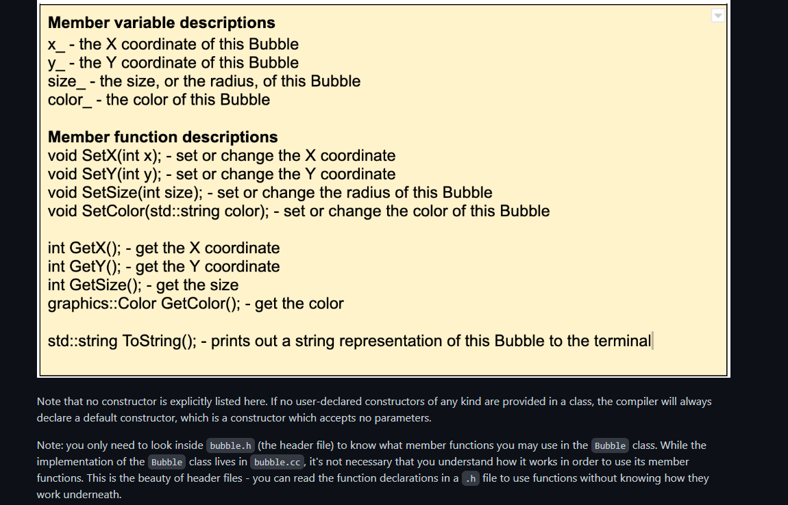 Member variable descriptions
x_- the X coordinate of this Bubble
y - the Y coordinate of this Bubble
size - the size, or the radius, of this Bubble
color_ - the color of this Bubble
Member function descriptions
void SetX(int x); - set or change the X coordinate
void SetY(int y); - set or change the Y coordinate
void SetSize(int size); - set or change the radius of this Bubble
void SetColor(std::string color); - set or change the color of this Bubble
int GetX(); - get the X coordinate
int GetY(); - get the Y coordinate
int GetSize(); - get the size
graphics::Color GetColor(); - get the color
std::string ToString(); - prints out a string representation of this Bubble to the terminal
Note that no constructor is explicitly listed here. If no user-declared constructors of any kind are provided in a class, the compiler will always
declare a default constructor, which is a constructor which accepts no parameters.
Note: you only need to look inside bubble.h (the header file) to know what member functions you may use in the Bubble class. While the
implementation of the Bubble class lives in bubble.cc, it's not necessary that you understand how it works in order to use its member
functions. This is the beauty of header files - you can read the function declarations in a .h file to use functions without knowing how they
work underneath.