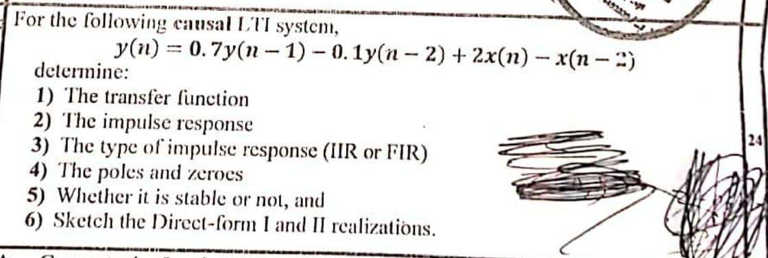 192
For the following causal LTI system,
y(n) = 0.7y(n - 1) – 0. 1y(n – 2) + 2x(n) – x(n –:)
determine:
1) The transfer function
2) The impulse response
3) The type of impulse response (IIR or FIR)
4) The poles and zeroes
5) Whether it is stable or not, and
6) Sketch the Direct-form I and II realizations.
24
