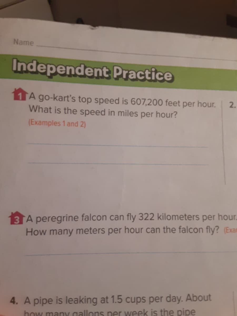 Name
Independent Practice
A go-kart's top speed is 607,200 feet per hour.
What is the speed in miles per hour?
2.
(Examples 1 and 2)
3 A peregrine falcon can fly 322 kilometers per hour.
How many meters per hour can the falcon fly? (Exam
4. A pipe is leaking at 1.5 cups per day. About
how many allons ner week is the pipe
