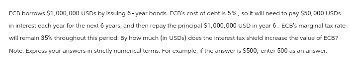 ECB borrows $1,000,000 USDs by issuing 6-year bonds. ECB's cost of debt is 5%, so it will need to pay $50,000 USDs
in interest each year for the next 6 years, and then repay the principal $1,000,000 USD in year 6. ECB's marginal tax rate
will remain 35% throughout this period. By how much (in USDs) does the interest tax shield increase the value of ECB?
Note: Express your answers in strictly numerical terms. For example, if the answer is $500, enter 500 as an answer.