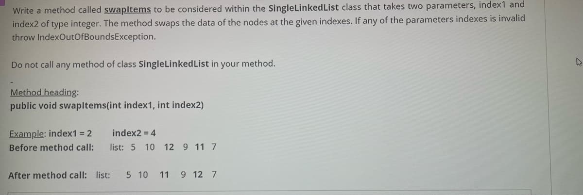 Write a method called swapltems to be considered within the SingleLinkedList class that takes two parameters, index1 and
index2 of type integer. The method swaps the data of the nodes at the given indexes. If any of the parameters indexes is invalid
throw IndexOutOfBoundsException.
Do not call any method of class SingleLinkedList in your method.
Method heading:
public void swapltems(int index1, int index2)
Example: index1 = 2
index2 = 4
Before method call:
list: 5
10 12 9 11 7
After method call: list:
5 10
11 9 12 7
