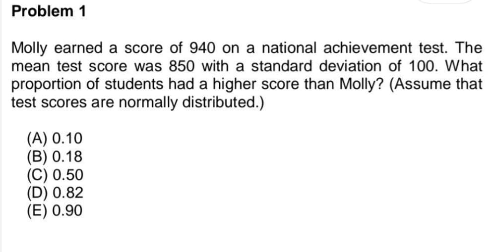 Problem 1
Molly earned a score of 940 on a national achievement test. The
mean test score was 850 with a standard deviation of 100. What
proportion of students had a higher score than Molly? (Assume that
test scores are normally distributed.)
(A) 0.10
(B) 0.18
(C) 0.50
(D) 0.82
(E) 0.90