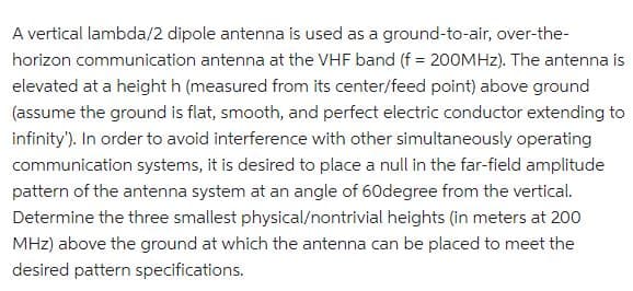 A vertical lambda/2 dipole antenna is used as a ground-to-air, over-the-
horizon communication antenna at the VHF band (f = 200MHz). The antenna is
elevated at a height h (measured from its center/feed point) above ground
(assume the ground is flat, smooth, and perfect electric conductor extending to
infinity'). In order to avoid interference with other simultaneously operating
communication systems, it is desired to place a null in the far-field amplitude
pattern of the antenna system at an angle of 60degree from the vertical.
Determine the three smallest physical/nontrivial heights (in meters at 200
MHz) above the ground at which the antenna can be placed to meet the
desired pattern specifications.