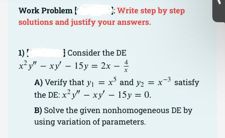 Work Problem
Write step by step
solutions and justify your answers.
1)!
| Consider the DE
x²y" – xy - 15y = 2x –
4
%3D
|
A) Verify that yı
x' and y2 = x satisfy
the DE: x y
" – xy - 15y = 0.
B) Solve the given nonhomogeneous DE by
using variation of parameters.

