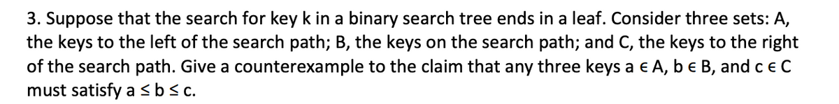 3. Suppose that the search for key k in a binary search tree ends in a leaf. Consider three sets: A,
the keys to the left of the search path; B, the keys on the search path; and C, the keys to the right
of the search path. Give a counterexample to the claim that any three keys a € A, b € B, and c € C
must satisfy a ≤ b ≤c.