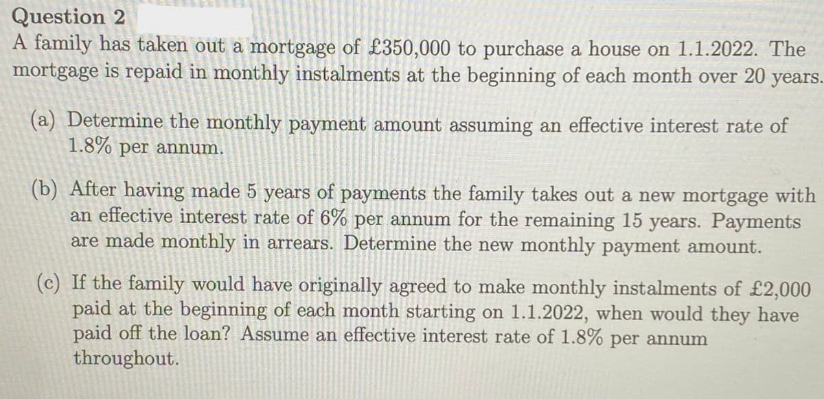 Question 2
A family has taken out a mortgage of £350,000 to purchase a house on 1.1.2022. The
mortgage is repaid in monthly instalments at the beginning of each month over 20 years.
(a) Determine the monthly payment amount assuming an effective interest rate of
1.8% per annum.
(b) After having made 5 years of payments the family takes out a new mortgage with
an effective interest rate of 6% per annum for the remaining 15 years. Payments
are made monthly in arrears. Determine the new monthly payment amount.
(c) If the family would have originally agreed to make monthly instalments of £2,000
paid at the beginning of each month starting on 1.1.2022, when would they have
paid off the loan? Assume an effective interest rate of 1.8% per annum
throughout.