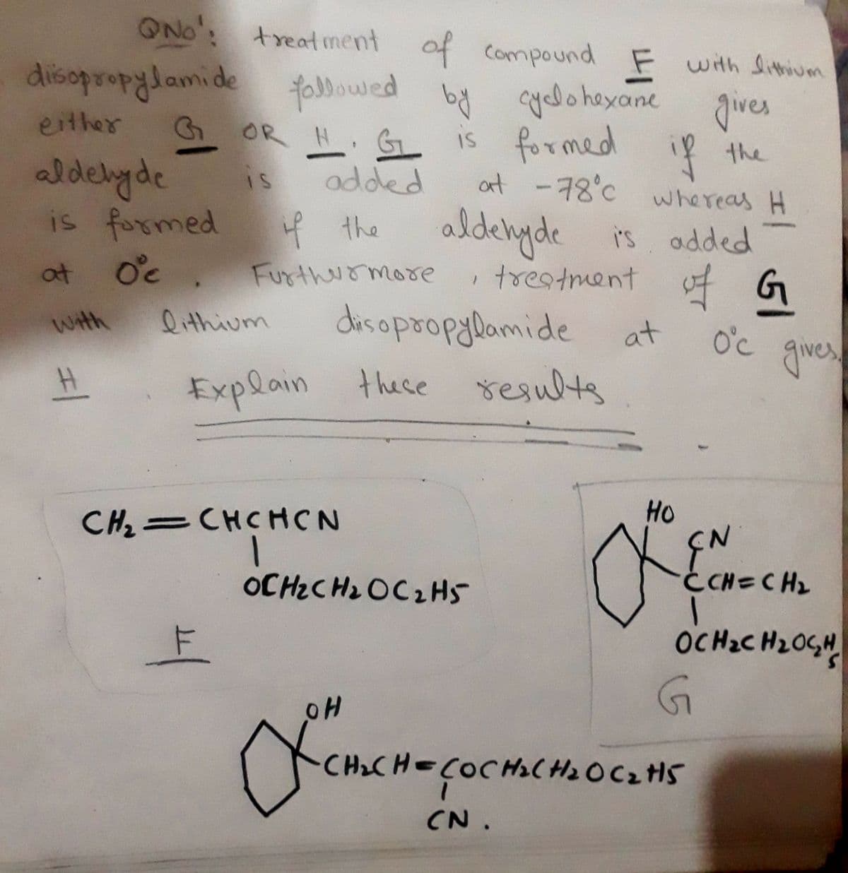 QNo: treatment of compound F with lithium
diisopropylamide followed by cyclohexane gives
either
aldehyde
G OR H. G
is formed if the
at -78°C whereas H
IS
added
is formed
if the
at
Oc. Furthermore
1
aldehyde is added
treatment of G
역어
With
lithium
disopropylamide
at
O°c gives.
#1
Explain these results
CH2=CHCHCN
OCH2CH2O C2H5
F
OH
HO
EN
ĊCH=CH₂
OCH₂CH₂OCH
G
CH₂CH=COCH2CH2O C2H5
CN.
