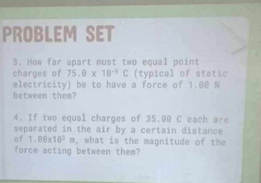 PROBLEM SET
3. How far apart must two equal point
charges of 75.0 x 10-9 C (typical of static
electricity) be to have a force of 1,00 N
between them?
4. If two equal charges of 35.00 C each are
separated in the air by a certain distance
of 1.00x103 m, what is the magnitude of the
force acting between them?