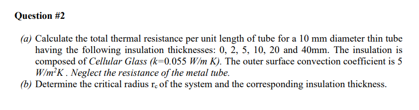 Question #2
(a) Calculate the total thermal resistance per unit length of tube for a 10 mm diameter thin tube
having the following insulation thicknesses: 0, 2, 5, 10, 20 and 40mm. The insulation is
composed of Cellular Glass (k=0.055 W/m K). The outer surface convection coefficient is 5
W/m²K. Neglect the resistance of the metal tube.
(b) Determine the critical radius re of the system and the corresponding insulation thickness.