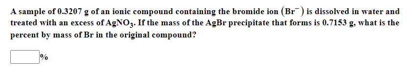 A sample of 0.3207 g of an ionic compound containing the bromide ion (Br) is dissolved in water and
treated with an excess of AGNO3. If the mass of the AgBr precipitate that forms is 0.7153 g, what is the
percent by mass of Br in the original compound?
%
