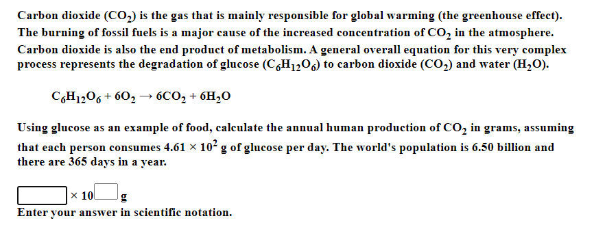 Carbon dioxide (CO2) is the gas that is mainly responsible for global warming (the greenhouse effect).
The burning of fossil fuels is a major cause of the increased concentration of CO, in the atmosphere.
Carbon dioxide is also the end product of metabolism. A general overall equation for this very complex
process represents the degradation of glucose (C,H1,06) to carbon dioxide (Co,) and water (H,O).
C6H1206 + 602 → 6CO2 + 6H20
Using glucose as an example of food, calculate the annual human production of CO, in grams, assuming
that each person consumes 4.61 × 102 g of glucose per day. The world's population is 6.50 billion and
there are 365 days in a year.
|x 10
g
Enter your answer in scientific notation.
