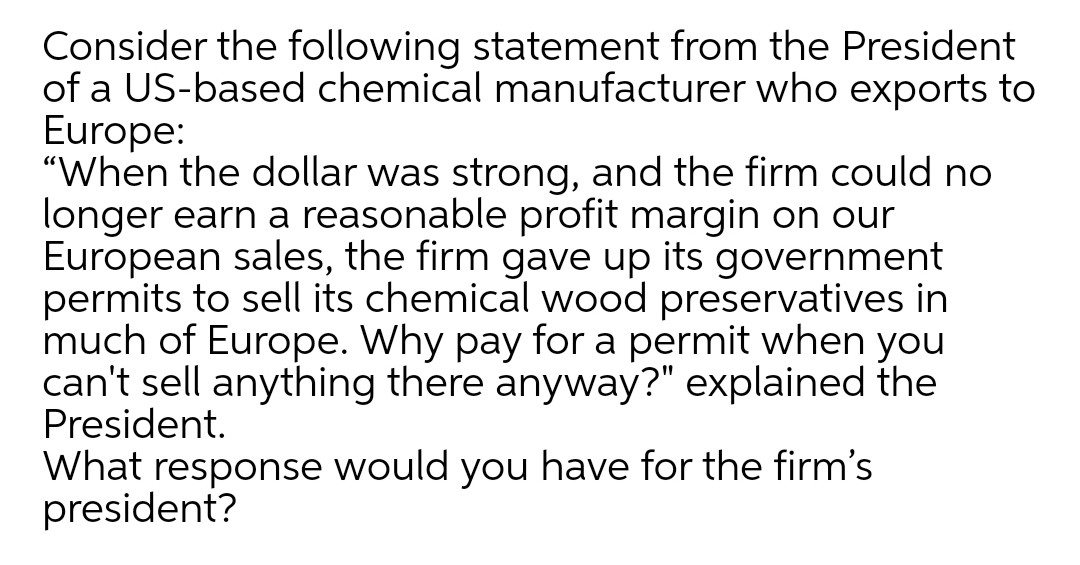 Consider the following statement from the President
of a US-based chemical manufacturer who exports to
Europe:
"When the dollar was strong, and the firm could no
longer earn a reasonable profit margin on our
European sales, the firm gave up its government
permits to sell its chemical wood preservatives in
much of Europe. Why pay for a permit when you
can't sell anything there anyway?" explained the
President.
What response would you have for the firm's
president?
