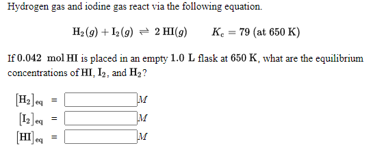 Hydrogen gas and iodine gas react via the following equation.
H2 (g) + I2 (9) = 2 HI(g)
K. = 79 (at 650 K)
If 0.042 mol HI is placed in an empty 1.0 L flask at 650 K, what are the equilibrium
concentrations of HI, I2, and H2?
[H2]eq
[12]eq =
HI ea
M
M
M
